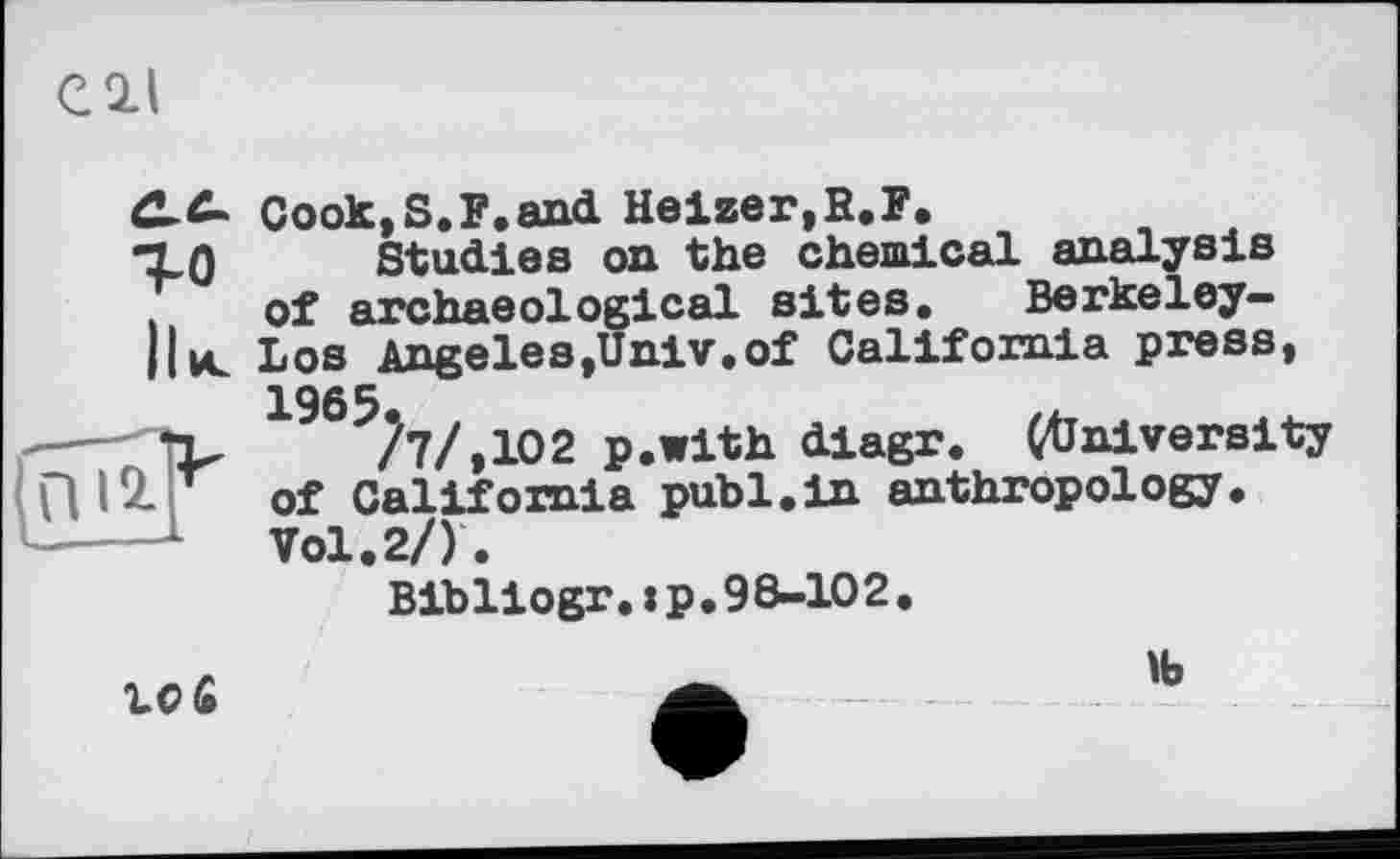 ﻿Cook,S.F.and Heizer,R.F.
Studies on the chemical analysis of archaeological sites. Berkeley-Los Angeles,Univ.of California press, 1965
/7/,102 p.with diagr. ^University of California publ.in anthropology. Vol.2/).
Bibliogr.:p,98-102.
10 £
1b